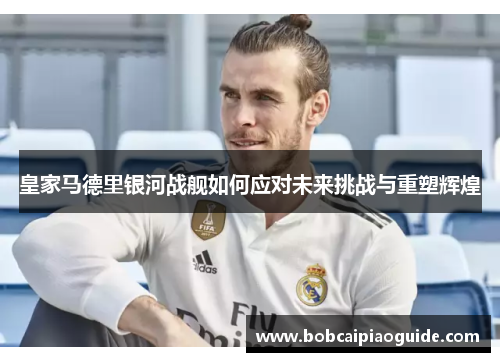 皇家马德里银河战舰如何应对未来挑战与重塑辉煌