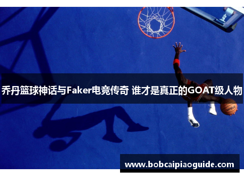 乔丹篮球神话与Faker电竞传奇 谁才是真正的GOAT级人物